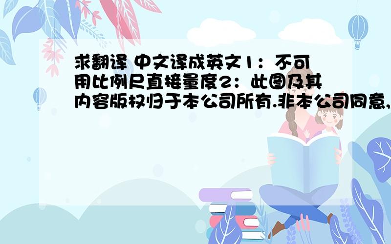 求翻译 中文译成英文1：不可用比例尺直接量度2：此图及其内容版权归于本公司所有.非本公司同意,不得擅自抄袭或泄漏.3: