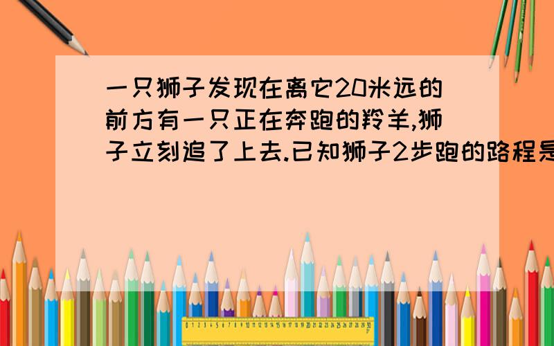 一只狮子发现在离它20米远的前方有一只正在奔跑的羚羊,狮子立刻追了上去.已知狮子2步跑的路程是羚羊5步