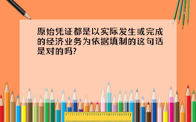 原始凭证都是以实际发生或完成的经济业务为依据填制的这句话是对的吗?