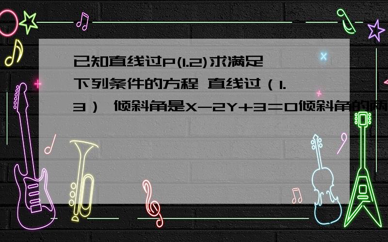 已知直线过P(1.2)求满足下列条件的方程 直线过（1.3） 倾斜角是X-2Y+3＝0倾斜角的两倍 直线在x 轴截...