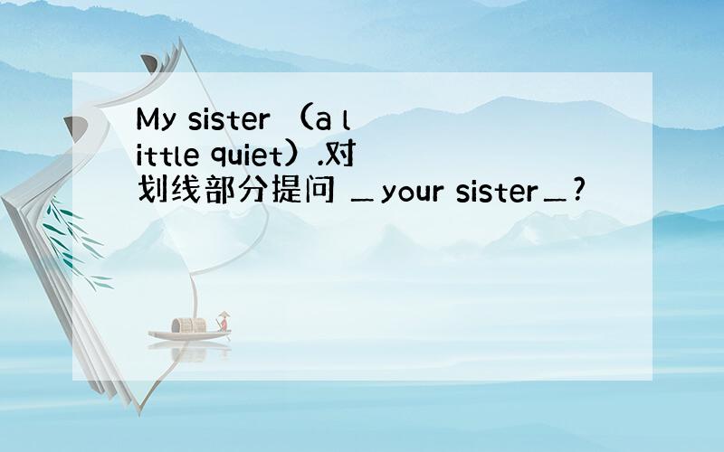 My sister （a little quiet）.对划线部分提问 ＿your sister＿?