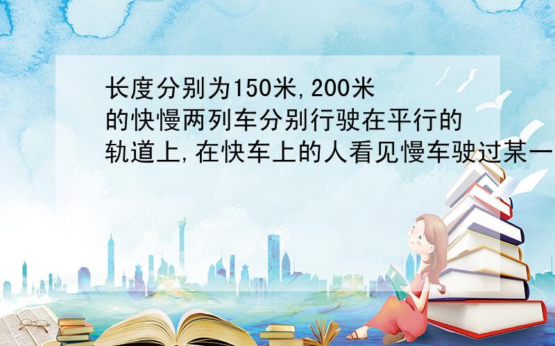 长度分别为150米,200米的快慢两列车分别行驶在平行的轨道上,在快车上的人看见慢车驶过某一窗口的时间为8秒,则坐在慢车