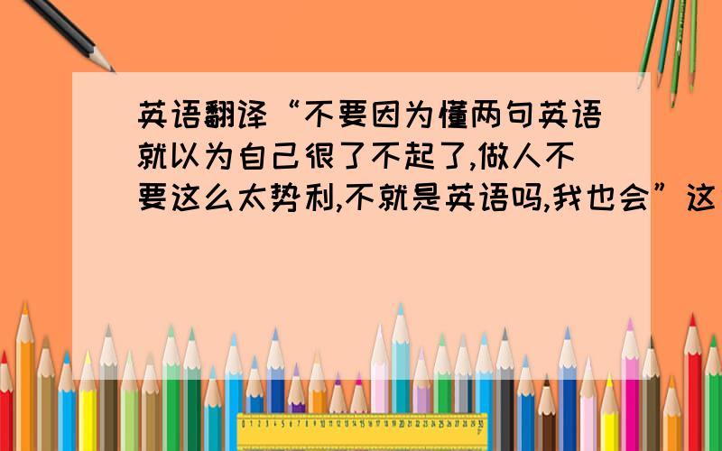 英语翻译“不要因为懂两句英语就以为自己很了不起了,做人不要这么太势利,不就是英语吗,我也会”这句话翻译成英语怎么说,