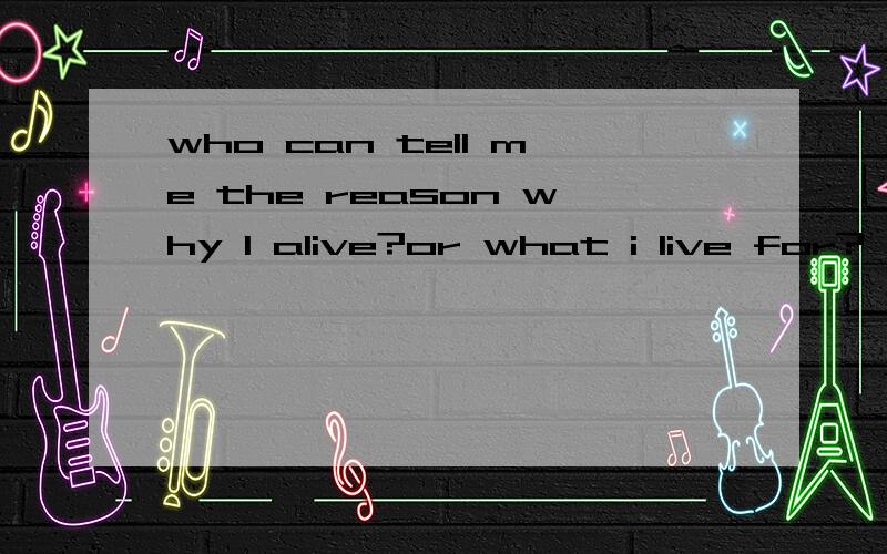 who can tell me the reason why I alive?or what i live for?