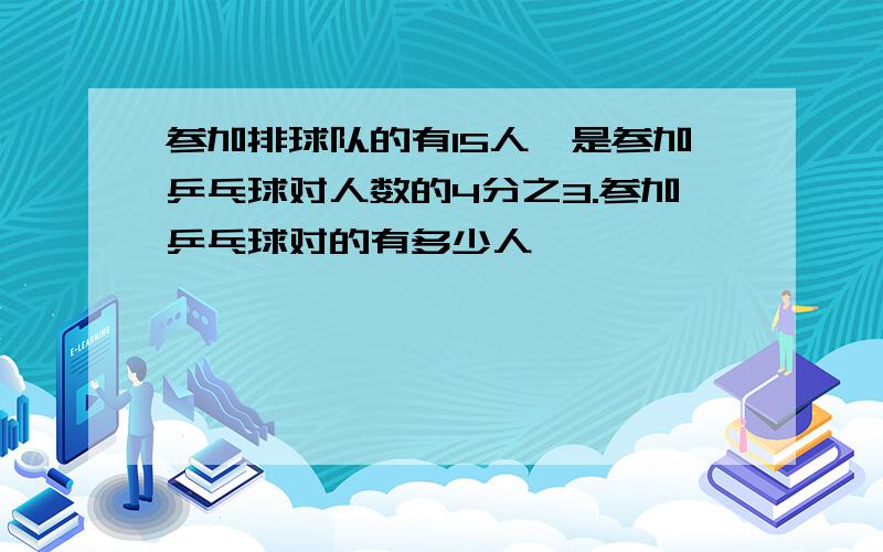 参加排球队的有15人,是参加乒乓球对人数的4分之3.参加乒乓球对的有多少人