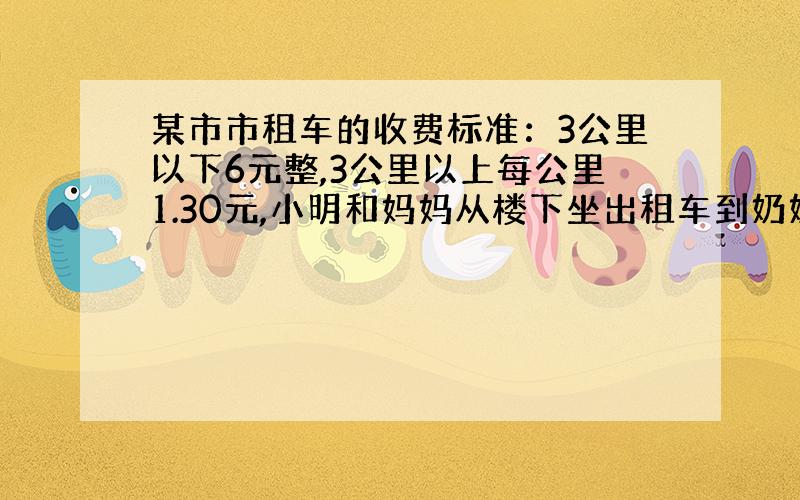 某市市租车的收费标准：3公里以下6元整,3公里以上每公里1.30元,小明和妈妈从楼下坐出租车到奶奶家,下车时,价格器上显