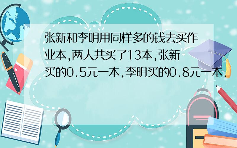 张新和李明用同样多的钱去买作业本,两人共买了13本,张新买的0.5元一本,李明买的0.8元一本.