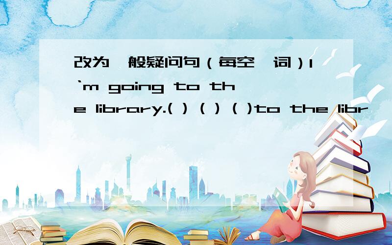 改为一般疑问句（每空一词）I‘m going to the library.( ) ( ) ( )to the libr