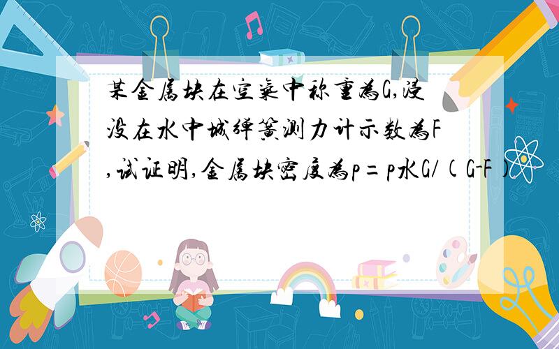 某金属块在空气中称重为G,浸没在水中城弹簧测力计示数为F,试证明,金属块密度为p=p水G/(G-F)