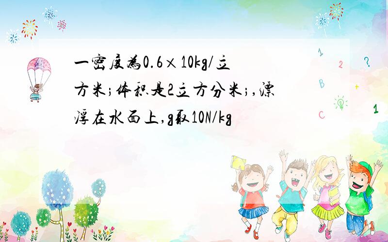 一密度为0.6×10kg/立方米;体积是2立方分米;,漂浮在水面上,g取10N/kg