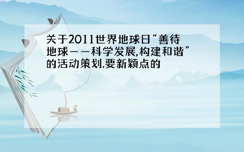 关于2011世界地球日“善待地球——科学发展,构建和谐”的活动策划.要新颖点的