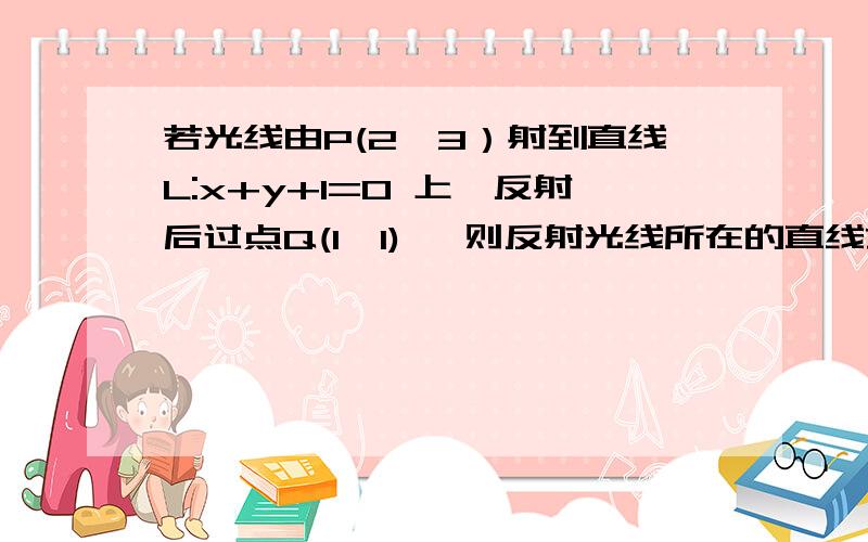 若光线由P(2,3）射到直线L:x+y+1=0 上,反射后过点Q(1,1) ,则反射光线所在的直线方程为：