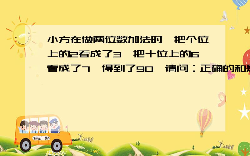 小方在做两位数加法时,把个位上的2看成了3,把十位上的6看成了7,得到了90,请问：正确的和是多少?