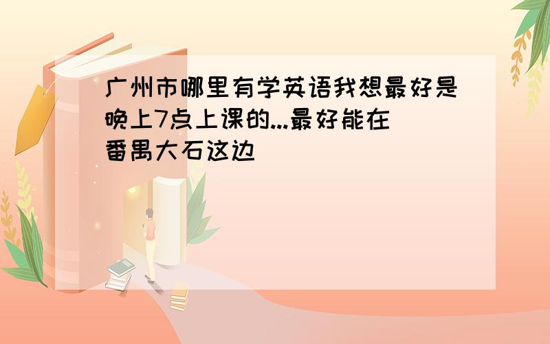 广州市哪里有学英语我想最好是晚上7点上课的...最好能在番禺大石这边