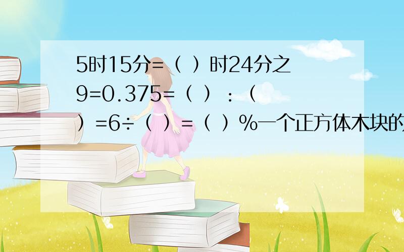 5时15分=（ ）时24分之9=0.375=（ ）：（ ）=6÷（ ）=（ ）％一个正方体木块的棱长是6cm,把它削成一