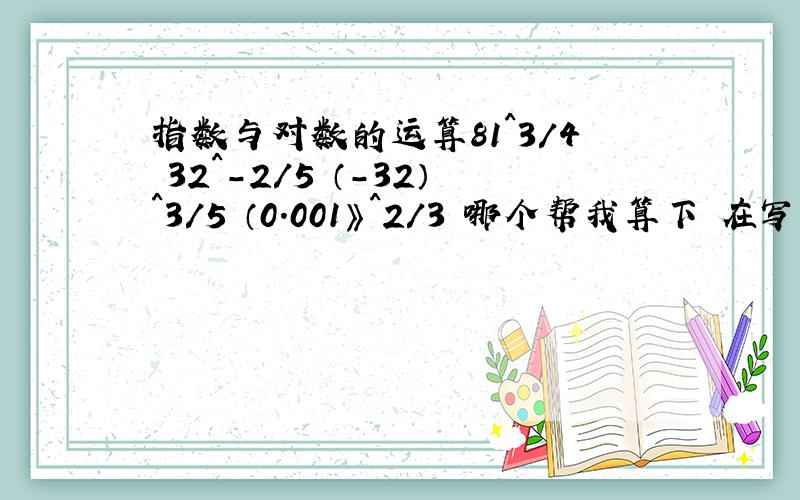 指数与对数的运算81^3/4 32^-2/5 （-32）^3/5 （0.001》^2/3 哪个帮我算下 在写下公式