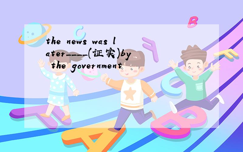 the news was later____(证实)by the government