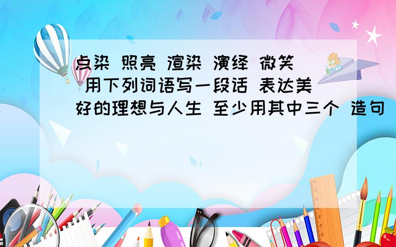 点染 照亮 渲染 演绎 微笑 用下列词语写一段话 表达美好的理想与人生 至少用其中三个 造句