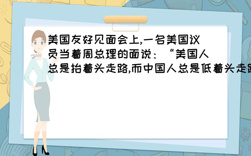 美国友好见面会上,一名美国议员当着周总理的面说：“美国人总是抬着头走路,而中国人总是低着头走路.周