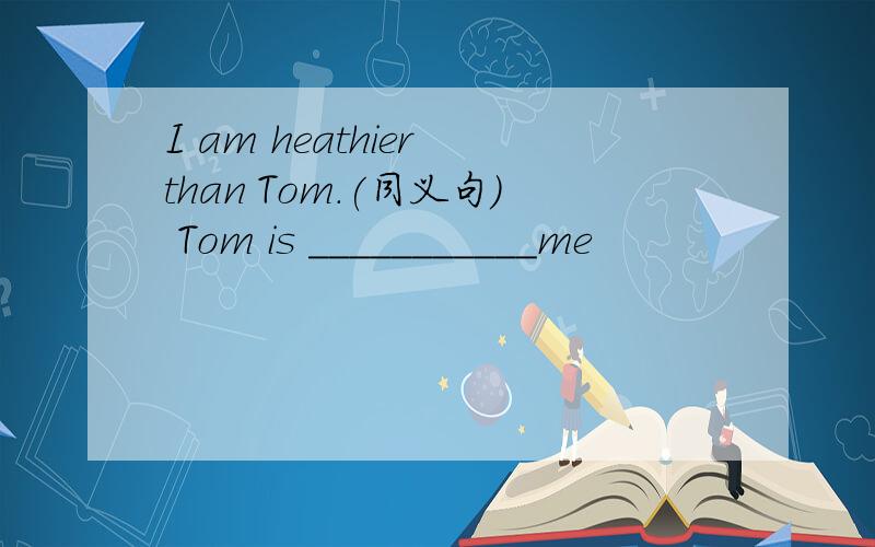 I am heathier than Tom.(同义句） Tom is ___________me