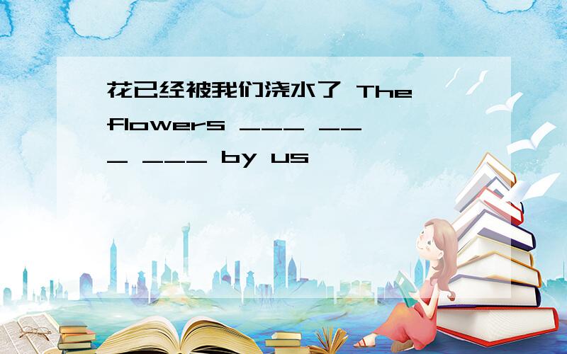 花已经被我们浇水了 The flowers ___ ___ ___ by us