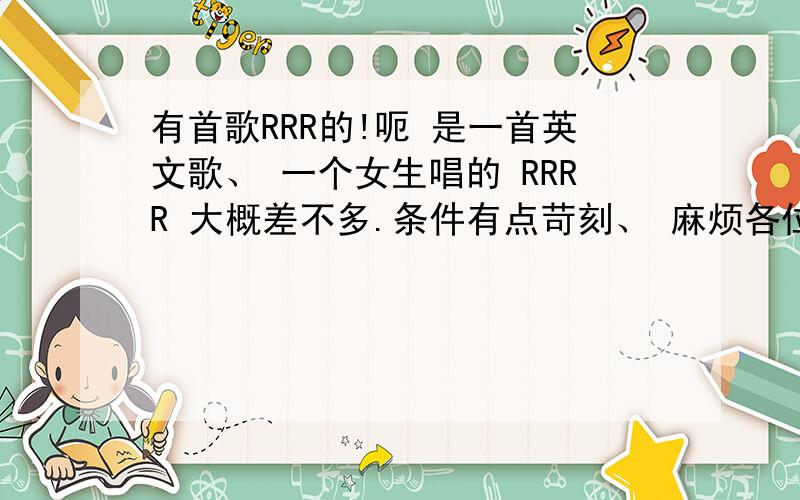 有首歌RRR的!呃 是一首英文歌、 一个女生唱的 RRRR 大概差不多.条件有点苛刻、 麻烦各位勒.