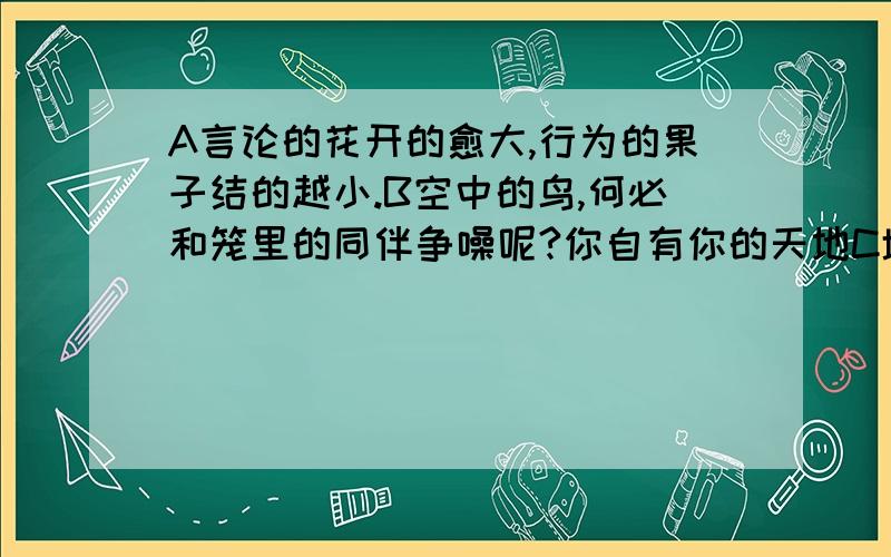 A言论的花开的愈大,行为的果子结的越小.B空中的鸟,何必和笼里的同伴争噪呢?你自有你的天地C墙角的花!