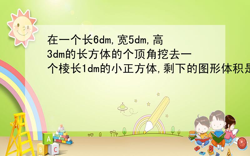 在一个长6dm,宽5dm,高3dm的长方体的个顶角挖去一个棱长1dm的小正方体,剩下的图形体积是多少?