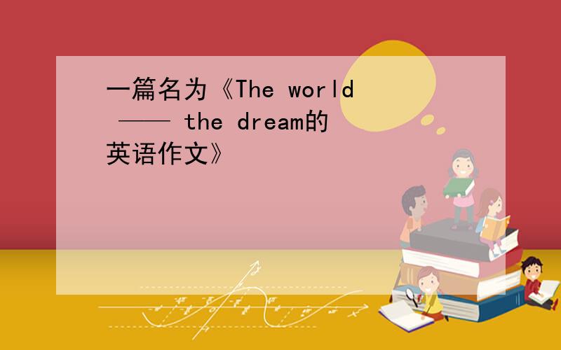 一篇名为《The world —— the dream的英语作文》