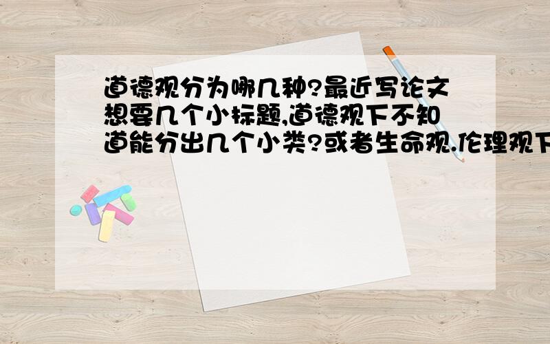 道德观分为哪几种?最近写论文想要几个小标题,道德观下不知道能分出几个小类?或者生命观.伦理观下又有哪些小类好写呢?类似个