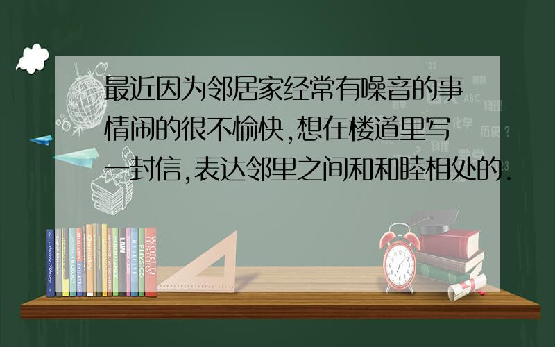 最近因为邻居家经常有噪音的事情闹的很不愉快,想在楼道里写一封信,表达邻里之间和和睦相处的.