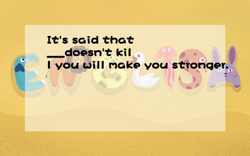 It's said that___doesn't kill you will make you stronger.