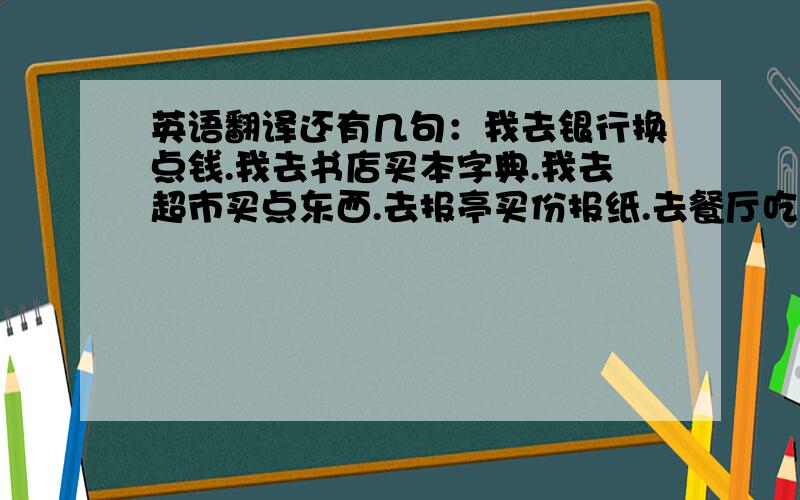 英语翻译还有几句：我去银行换点钱.我去书店买本字典.我去超市买点东西.去报亭买份报纸.去餐厅吃点东西.去药店买点药.