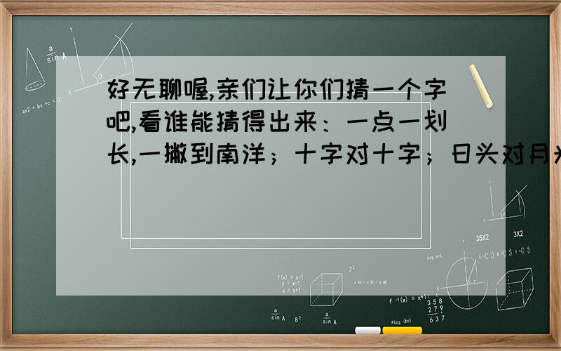 好无聊喔,亲们让你们猜一个字吧,看谁能猜得出来：一点一划长,一撇到南洋；十字对十字；日头对月光,是什么字,一个字