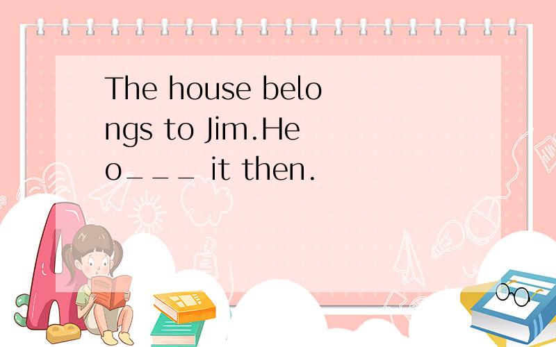 The house belongs to Jim.He o___ it then.