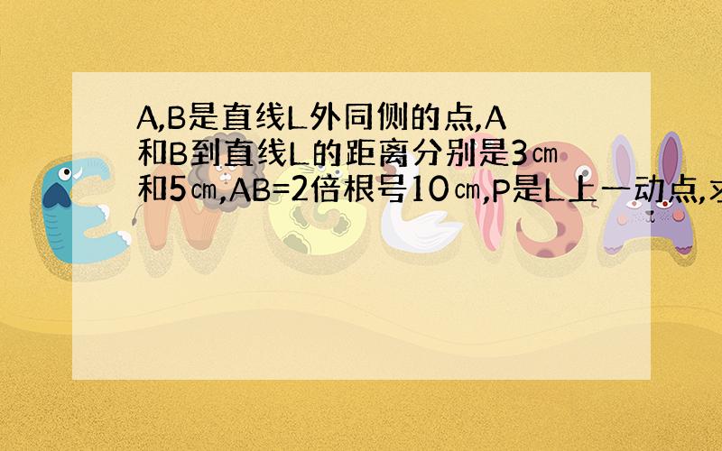 A,B是直线L外同侧的点,A和B到直线L的距离分别是3㎝和5㎝,AB=2倍根号10㎝,P是L上一动点,求PA+PB最小值