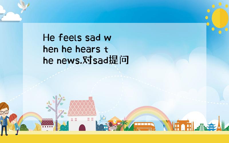 He feels sad when he hears the news.对sad提问