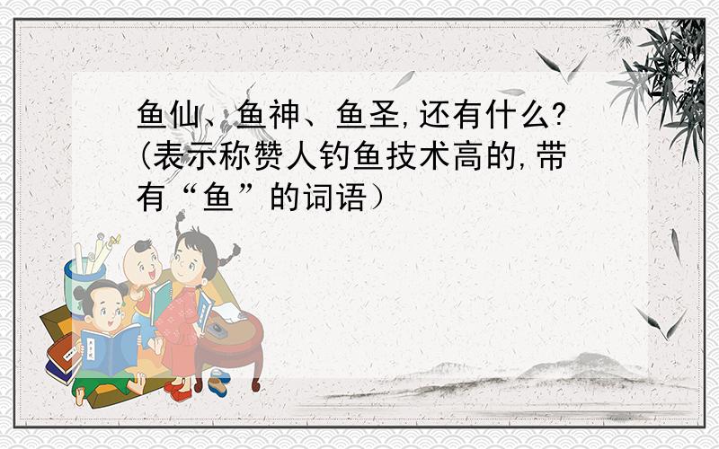 鱼仙、鱼神、鱼圣,还有什么?(表示称赞人钓鱼技术高的,带有“鱼”的词语）