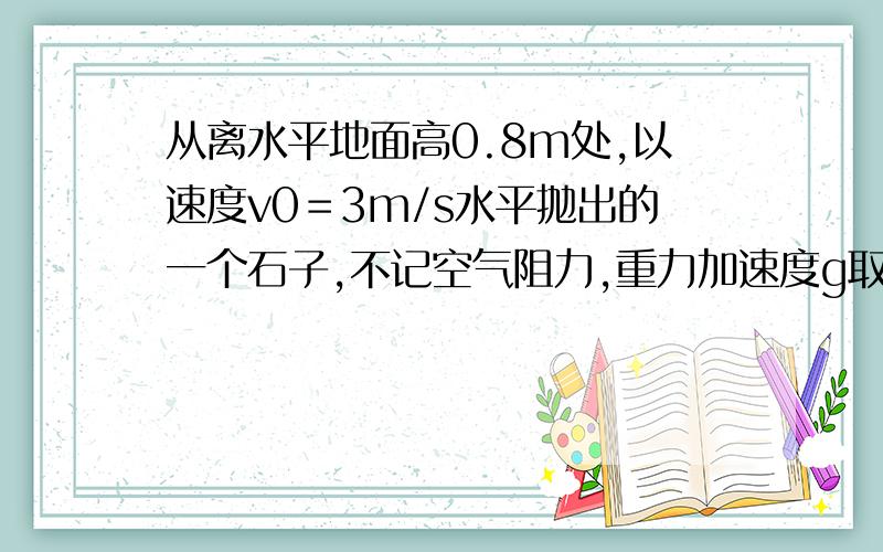 从离水平地面高0.8m处,以速度v0＝3m/s水平抛出的一个石子,不记空气阻力,重力加速度g取10m/s2 求：（1）石