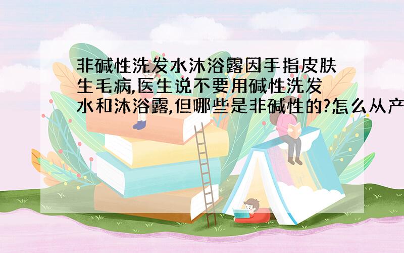 非碱性洗发水沐浴露因手指皮肤生毛病,医生说不要用碱性洗发水和沐浴露,但哪些是非碱性的?怎么从产品说明里判别是不是非碱性的