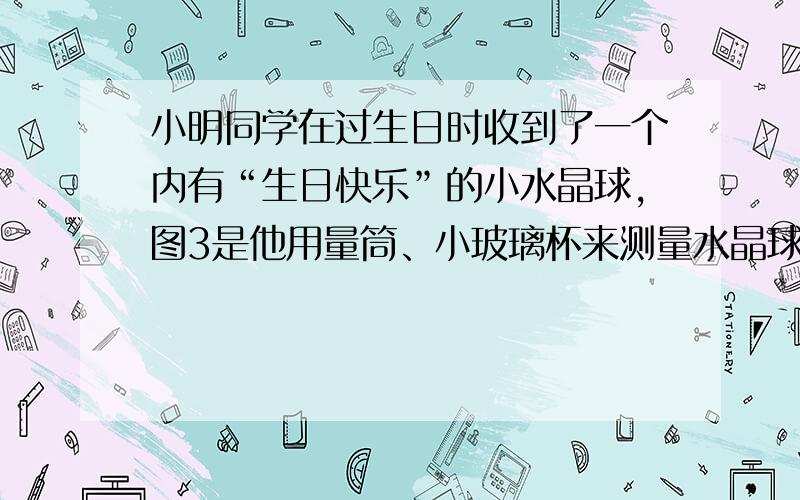 小明同学在过生日时收到了一个内有“生日快乐”的小水晶球,图3是他用量筒、小玻璃杯来测量水晶球密度的实验示意图,实验记录表