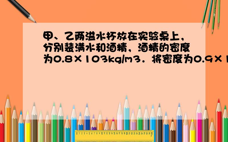 甲、乙两溢水杯放在实验桌上，分别装满水和酒精，酒精的密度为0.8×103kg/m3．将密度为0.9×103kg/m3的小