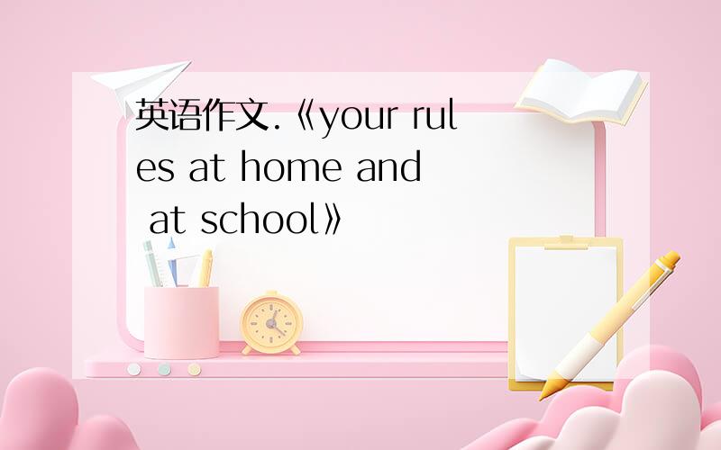 英语作文.《your rules at home and at school》