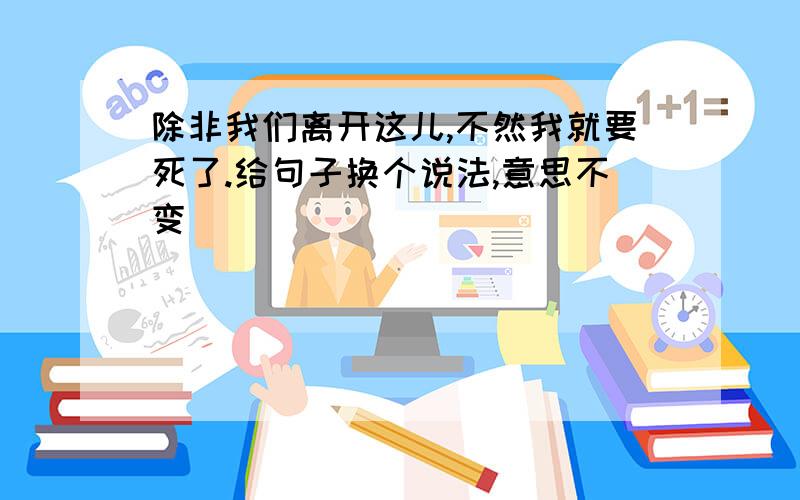 除非我们离开这儿,不然我就要死了.给句子换个说法,意思不变