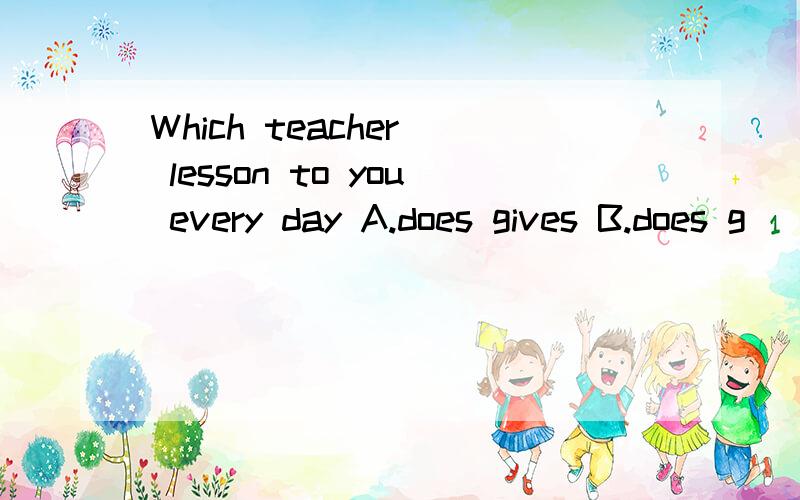 Which teacher_ lesson to you every day A.does gives B.does g