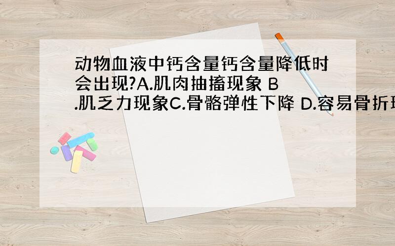 动物血液中钙含量钙含量降低时会出现?A.肌肉抽搐现象 B.肌乏力现象C.骨骼弹性下降 D.容易骨折现象