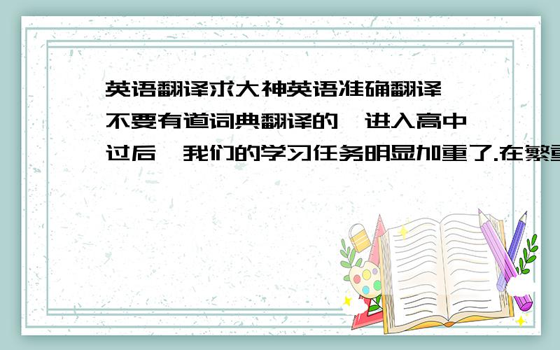 英语翻译求大神英语准确翻译,不要有道词典翻译的,进入高中过后,我们的学习任务明显加重了.在繁重的课业负担下,我们也应该学