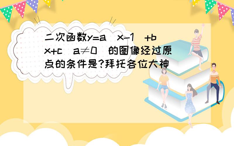 二次函数y=a(x-1)+bx+c（a≠0）的图像经过原点的条件是?拜托各位大神