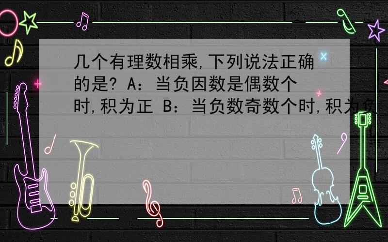 几个有理数相乘,下列说法正确的是? A：当负因数是偶数个时,积为正 B：当负数奇数个时,积为负 C:当因数