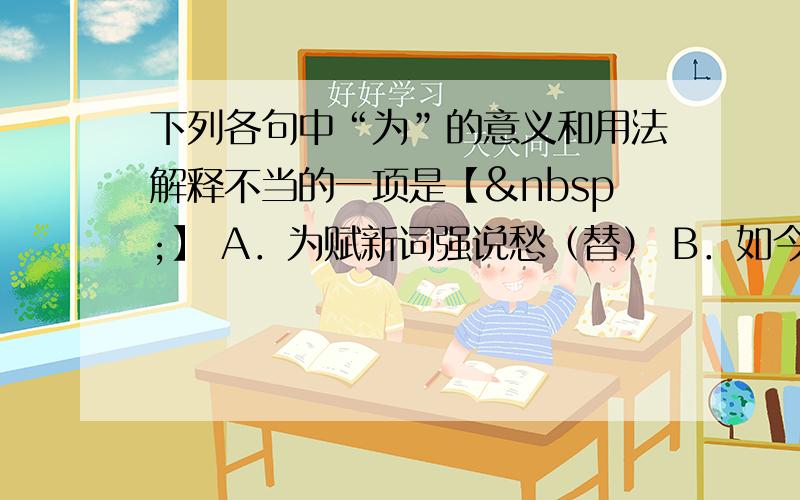 下列各句中“为”的意义和用法解释不当的一项是【 】 A．为赋新词强说愁（替） B．如今人方为刀俎，我为鱼肉（是